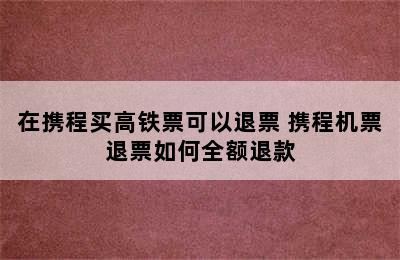 在携程买高铁票可以退票 携程机票退票如何全额退款